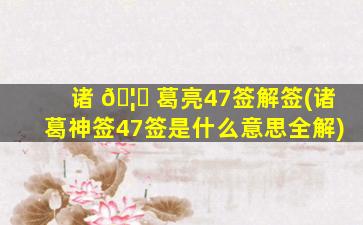 诸 🦅 葛亮47签解签(诸葛神签47签是什么意思全解)